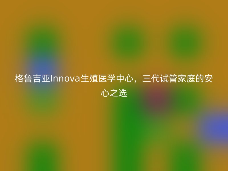 格鲁吉亚Innova生殖医学中心，三代试管家庭的安心之选