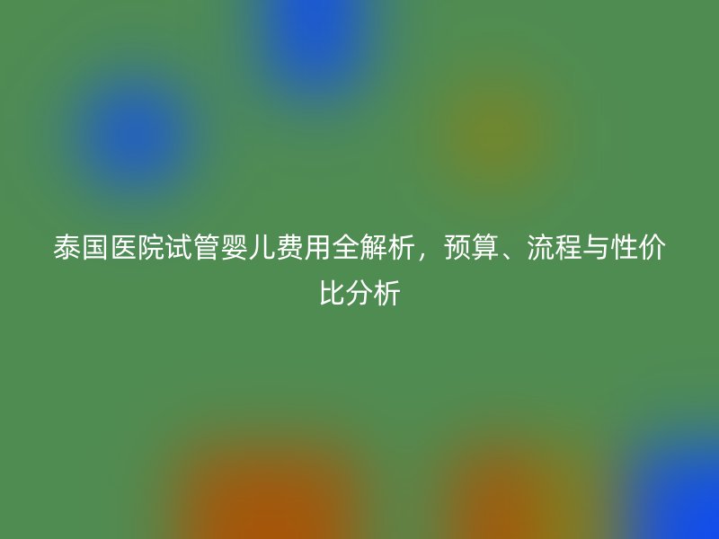 泰国医院试管婴儿费用全解析，预算、流程与性价比分析