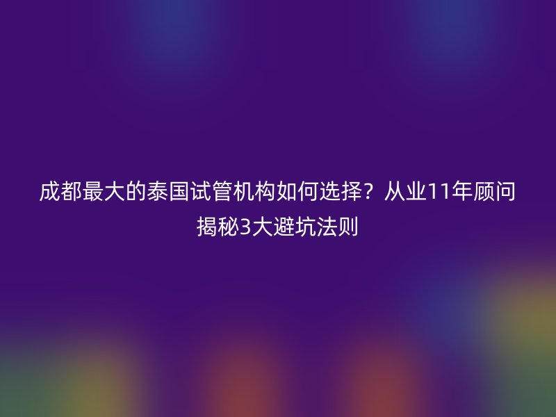 成都最大的泰国试管机构如何选择？从业11年顾问揭秘3大避坑法则