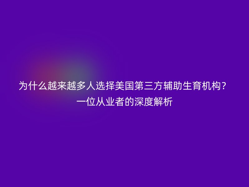 为什么越来越多人选择美国第三方辅助生育机构？一位从业者的深度解析