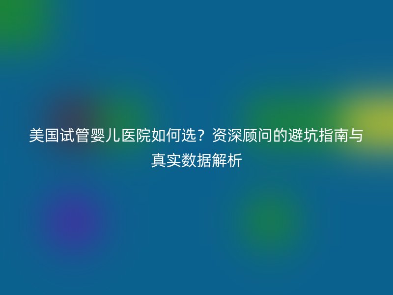 美国试管婴儿医院如何选？资深顾问的避坑指南与真实数据解析