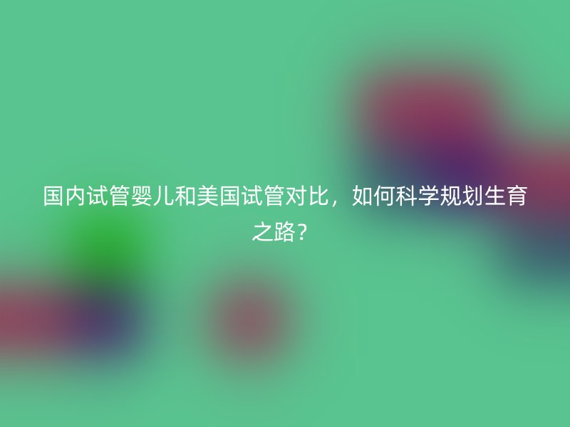 国内试管婴儿和美国试管对比，如何科学规划生育之路？