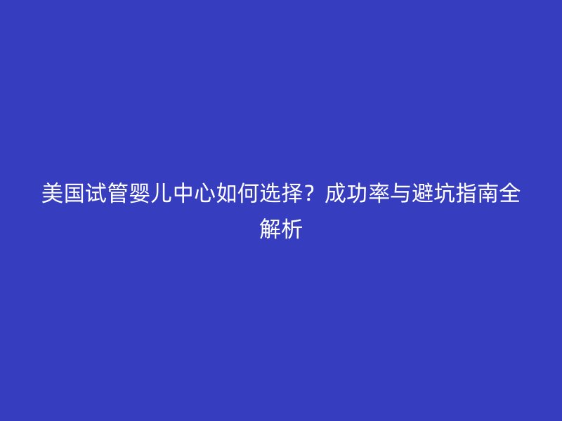 美国试管婴儿中心如何选择？成功率与避坑指南全解析