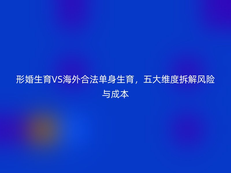 形婚生育VS海外合法单身生育，五大维度拆解风险与成本