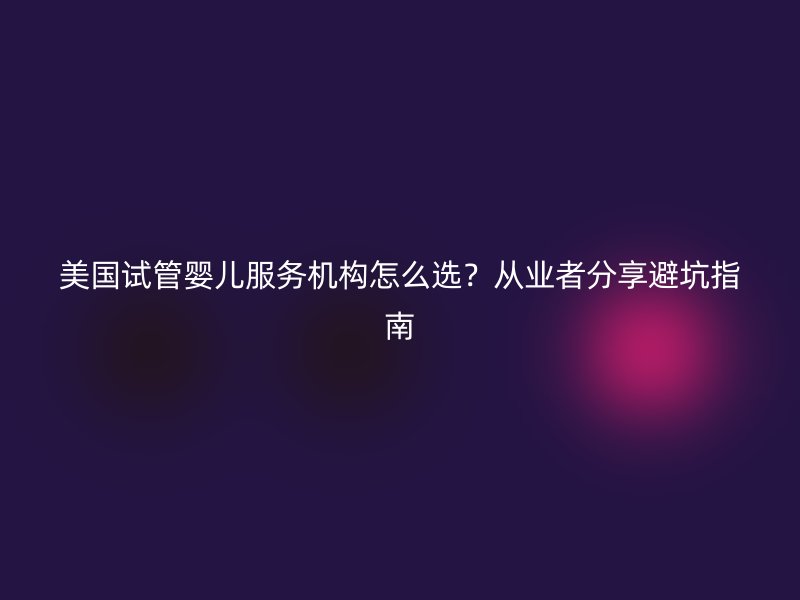 美国试管婴儿服务机构怎么选？从业者分享避坑指南