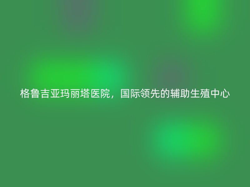 格鲁吉亚玛丽塔医院，国际领先的辅助生殖中心