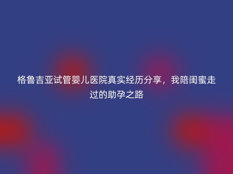 格鲁吉亚试管婴儿医院真实经历分享，我陪闺蜜走过的助孕之路