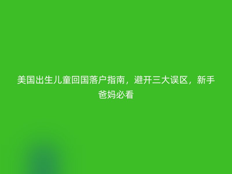 美国出生儿童回国落户指南，避开三大误区，新手爸妈必看
