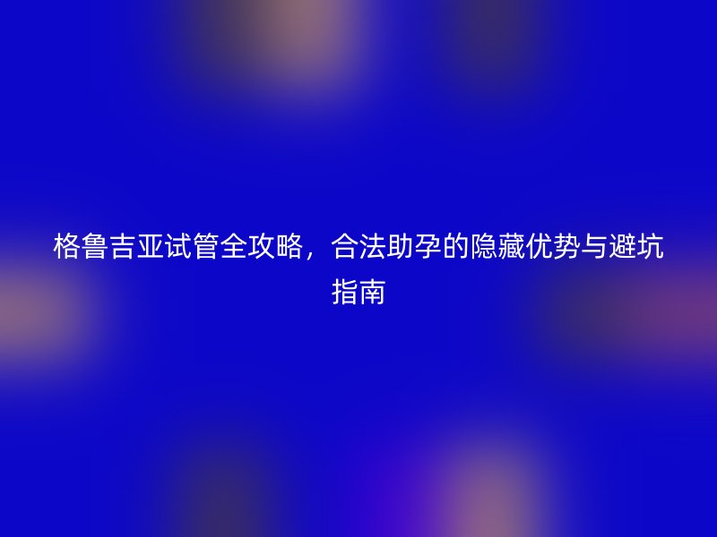 格鲁吉亚试管全攻略，合法助孕的隐藏优势与避坑指南