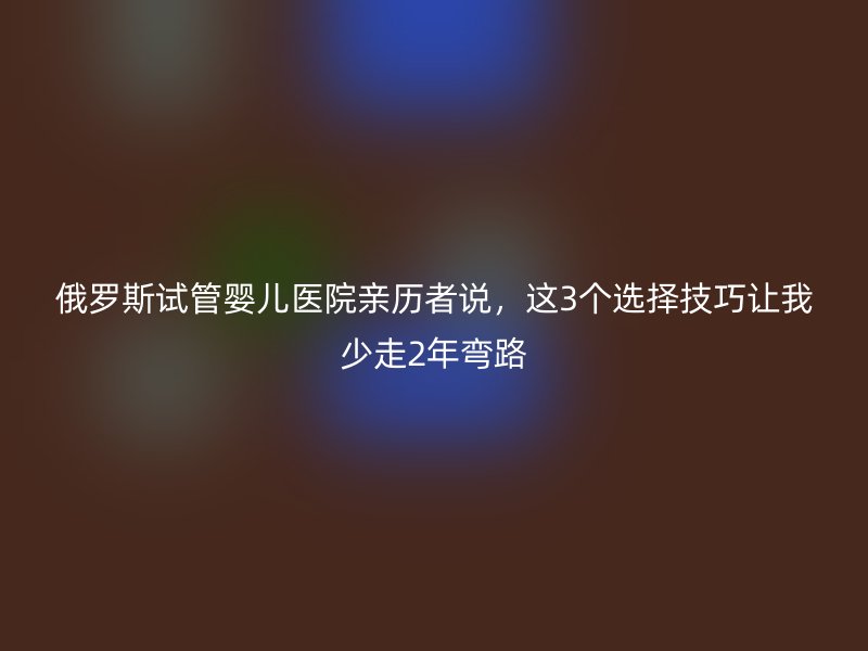 俄罗斯试管婴儿医院亲历者说，这3个选择技巧让我少走2年弯路