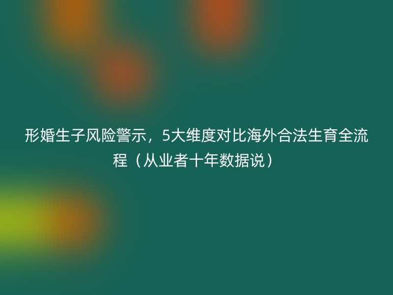 形婚生子风险警示，5大维度对比海外合法生育全流程（从业者十年数据说）