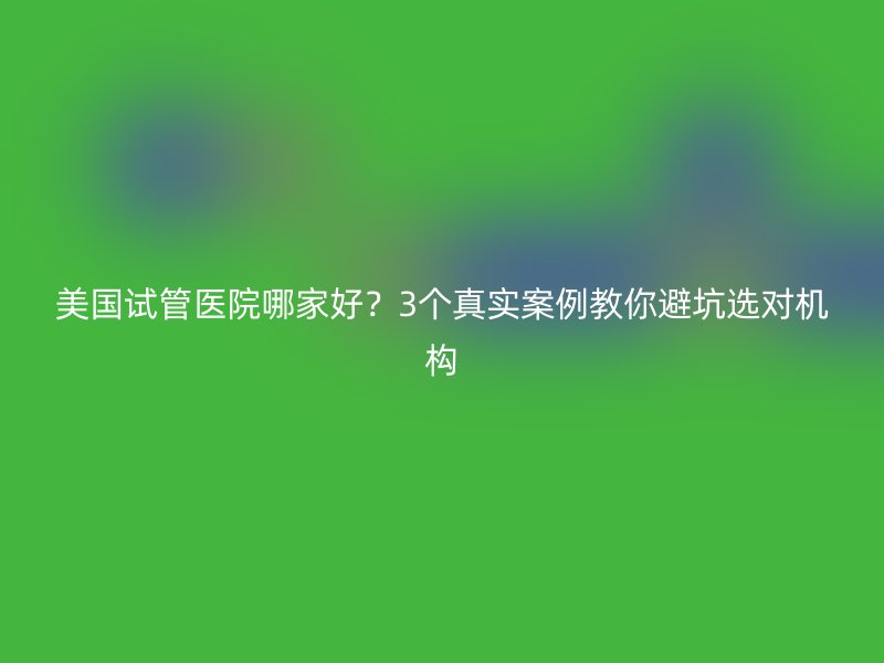 美国试管医院哪家好？3个真实案例教你避坑选对机构