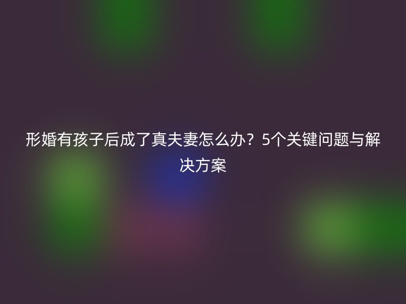 形婚有孩子后成了真夫妻怎么办？5个关键问题与解决方案