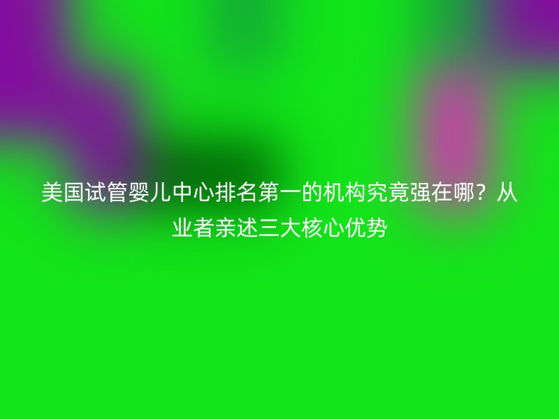 美国试管婴儿中心排名第一的机构究竟强在哪？从业者亲述三大核心优势