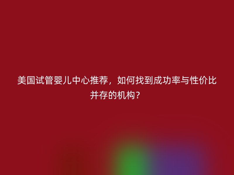 美国试管婴儿中心推荐，如何找到成功率与性价比并存的机构？