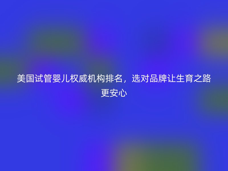 美国试管婴儿权威机构排名，选对品牌让生育之路更安心