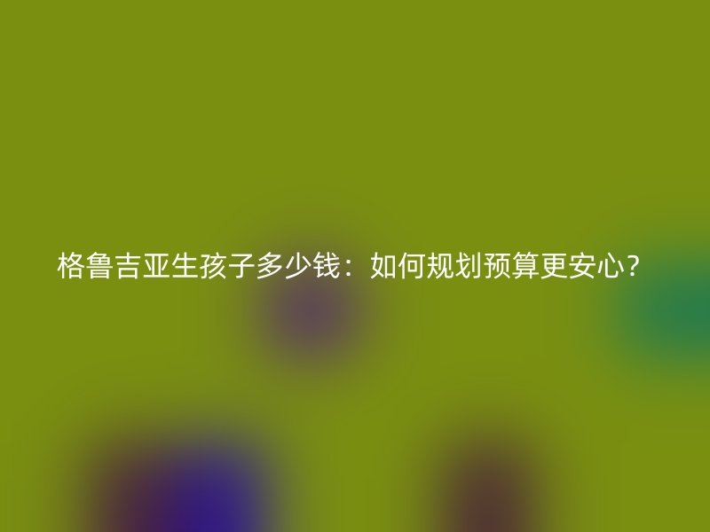 格鲁吉亚生孩子多少钱：如何规划预算更安心？