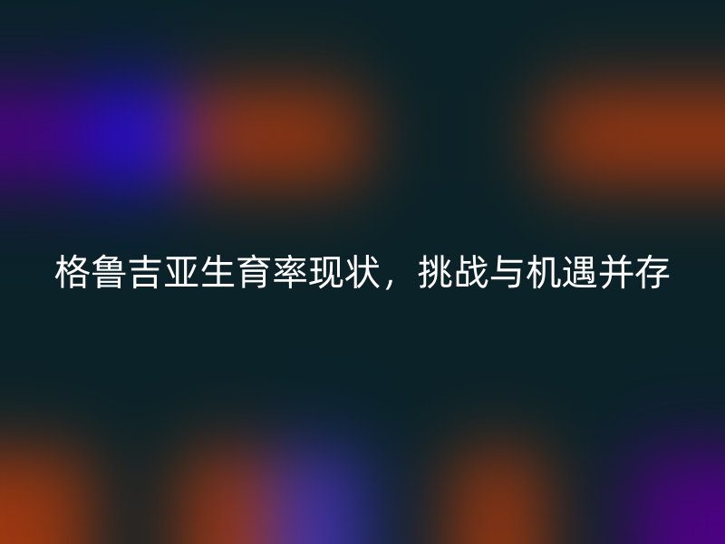 格鲁吉亚生育率现状，挑战与机遇并存