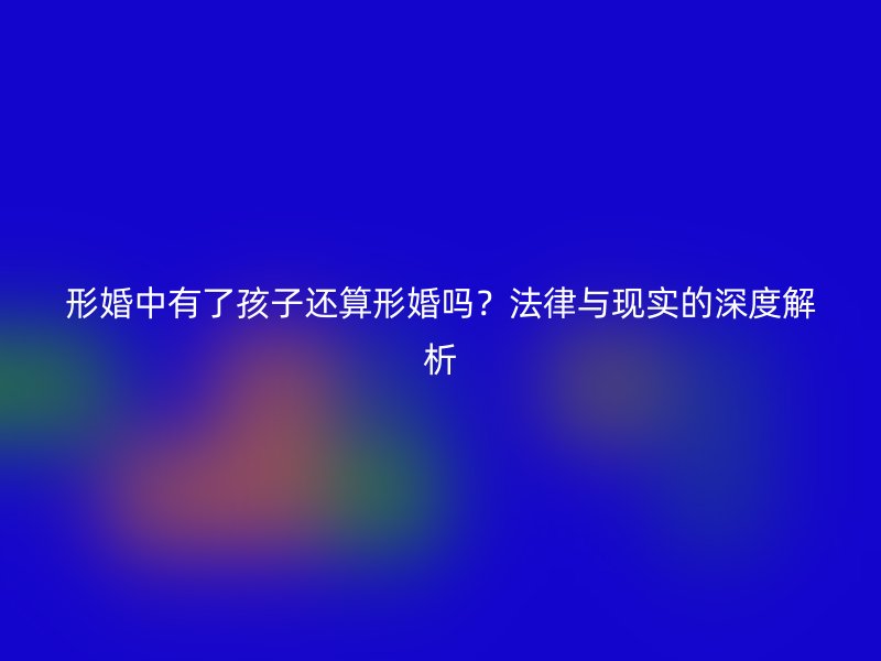 形婚中有了孩子还算形婚吗？法律与现实的深度解析