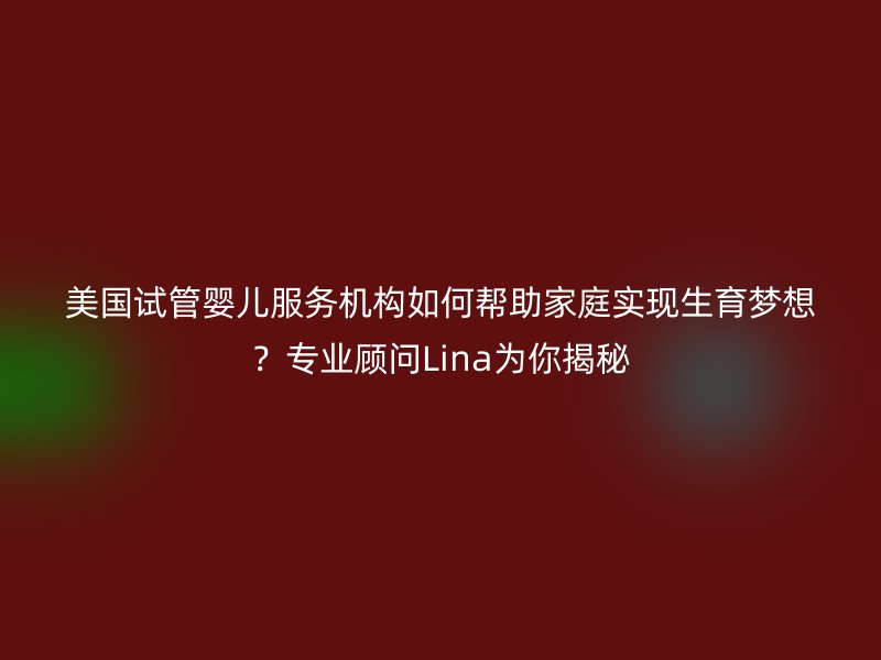 美国试管婴儿服务机构如何帮助家庭实现生育梦想？专业顾问Lina为你揭秘