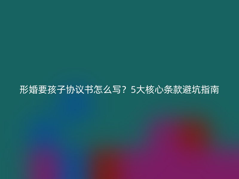 形婚要孩子协议书怎么写？5大核心条款避坑指南