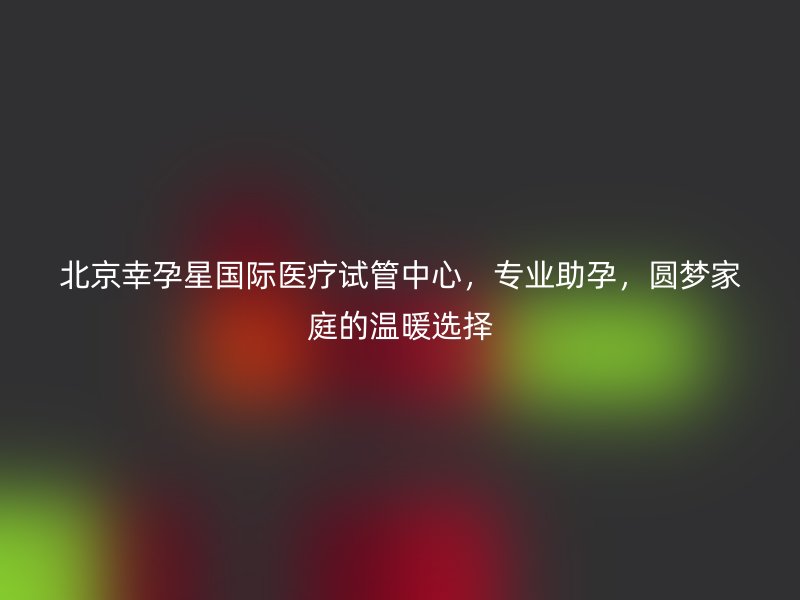 北京幸孕星国际医疗试管中心，专业助孕，圆梦家庭的温暖选择
