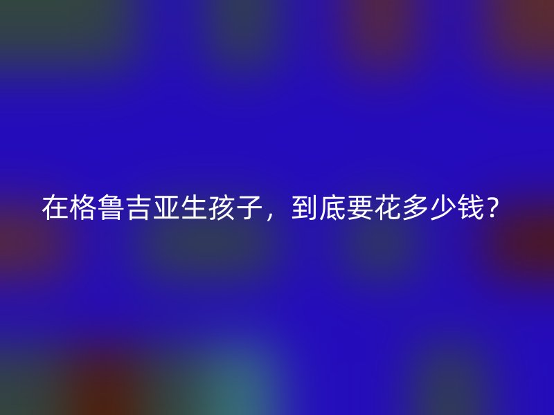 在格鲁吉亚生孩子，到底要花多少钱？