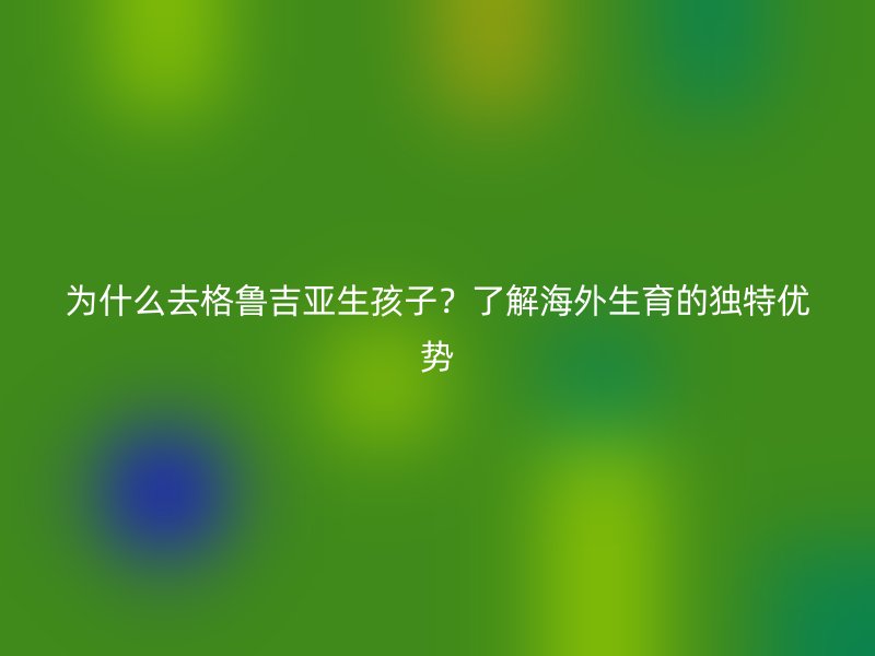 为什么去格鲁吉亚生孩子？了解海外生育的独特优势