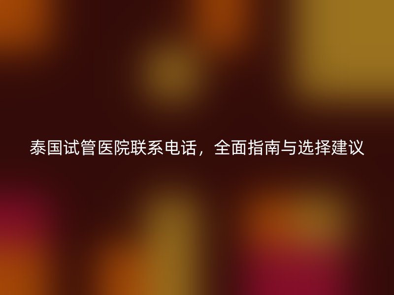 泰国试管医院联系电话，全面指南与选择建议