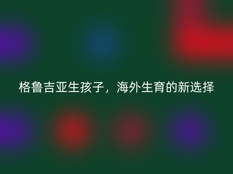 格鲁吉亚生孩子，海外生育的新选择