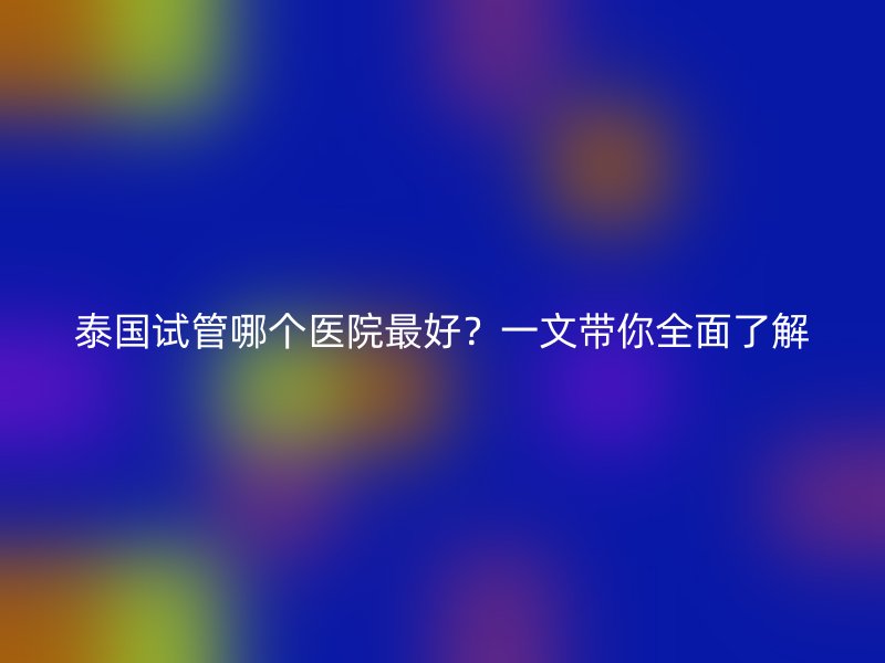 泰国试管哪个医院最好？一文带你全面了解