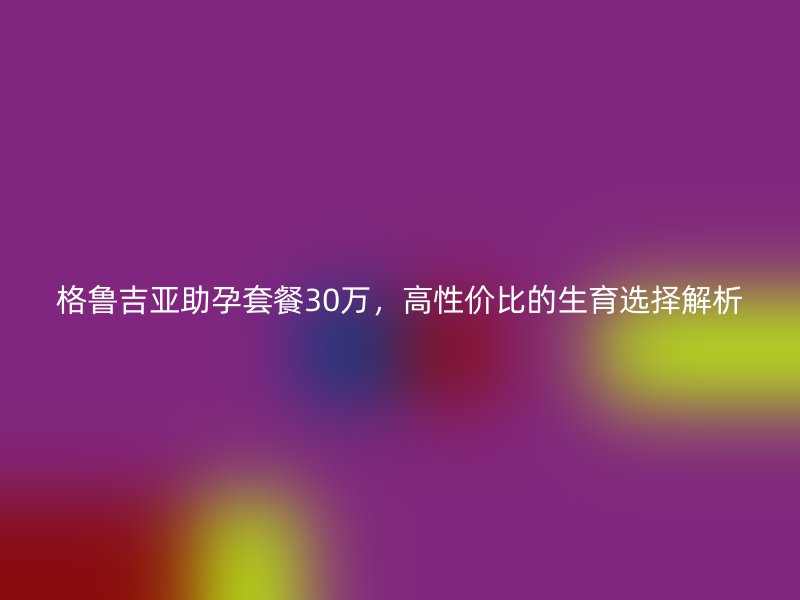格鲁吉亚助孕套餐30万，高性价比的生育选择解析