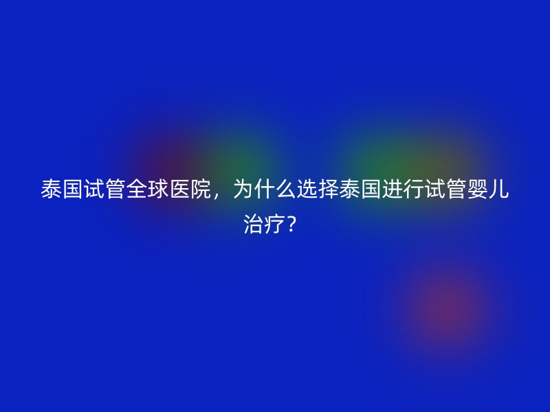 泰国试管全球医院，为什么选择泰国进行试管婴儿治疗？