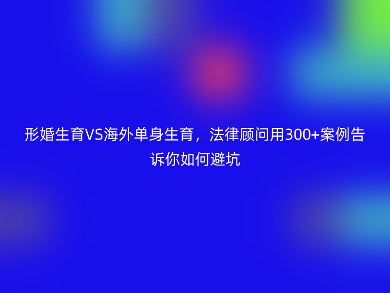 形婚生育VS海外单身生育，法律顾问用300+案例告诉你如何避坑