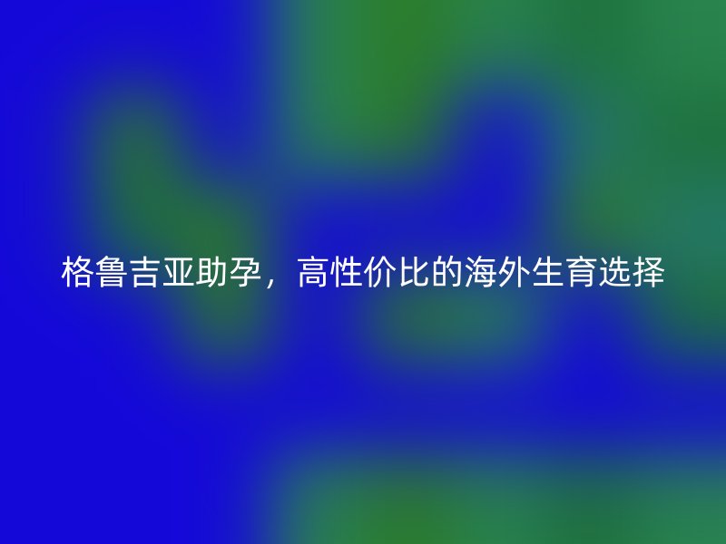 格鲁吉亚助孕，高性价比的海外生育选择