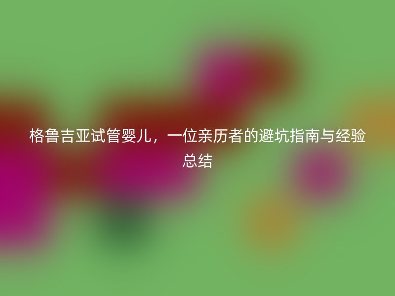 格鲁吉亚试管婴儿，一位亲历者的避坑指南与经验总结