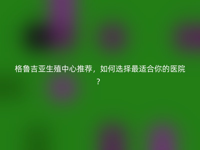 格鲁吉亚生殖中心推荐，如何选择最适合你的医院？