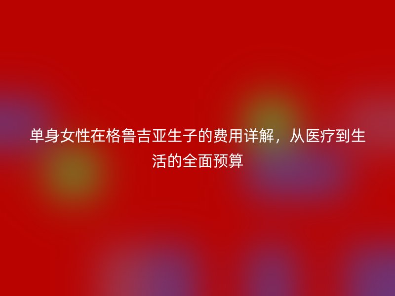 单身女性在格鲁吉亚生子的费用详解，从医疗到生活的全面预算