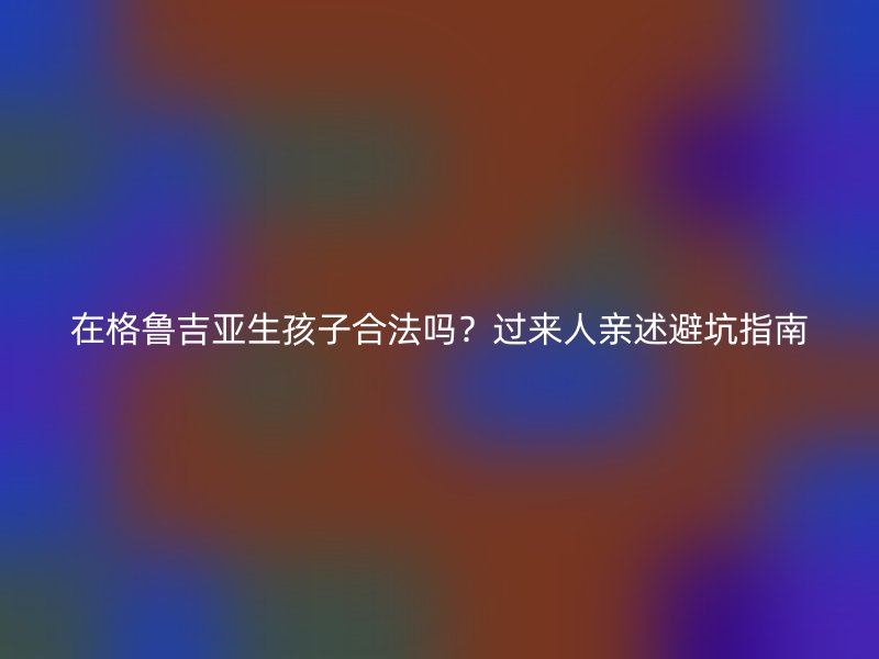 在格鲁吉亚生孩子合法吗？过来人亲述避坑指南