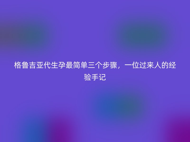 格鲁吉亚代生孕最简单三个步骤，一位过来人的经验手记
