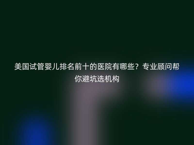美国试管婴儿排名前十的医院有哪些？专业顾问帮你避坑选机构