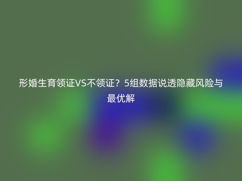 形婚生育领证VS不领证？5组数据说透隐藏风险与最优解