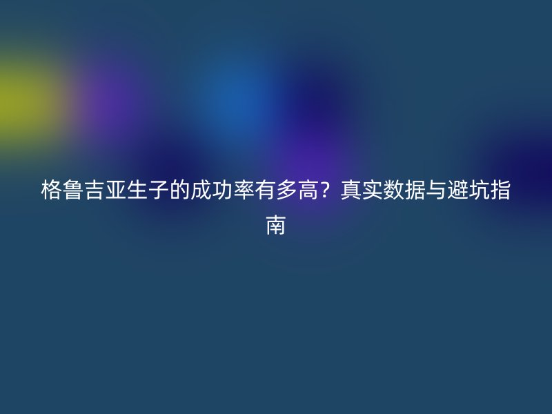 格鲁吉亚生子的成功率有多高？真实数据与避坑指南