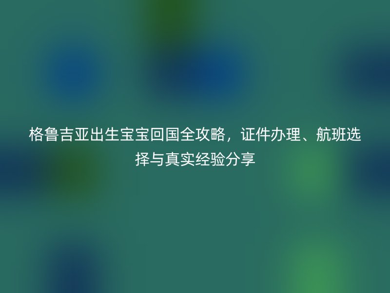 格鲁吉亚出生宝宝回国全攻略，证件办理、航班选择与真实经验分享