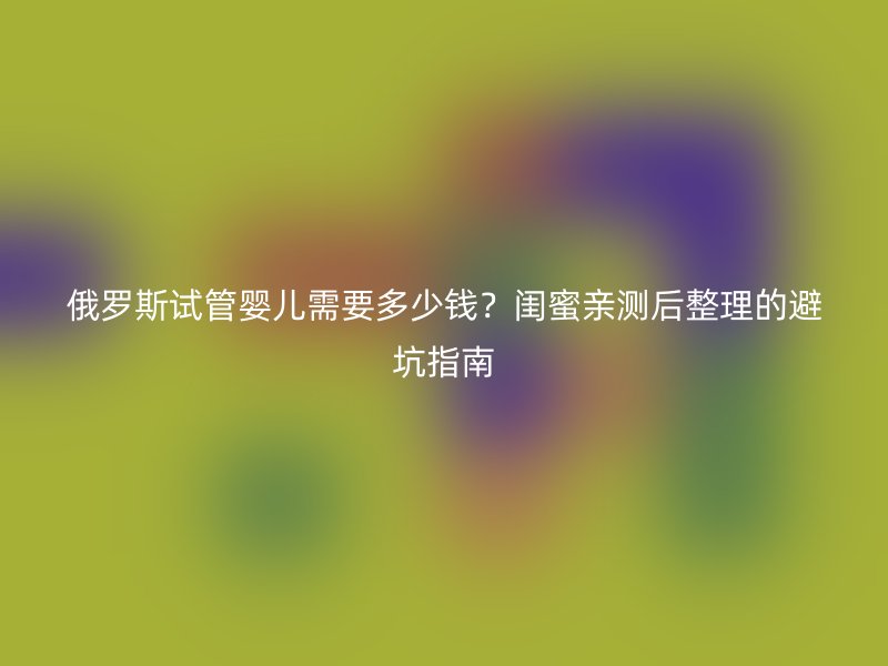 俄罗斯试管婴儿需要多少钱？闺蜜亲测后整理的避坑指南