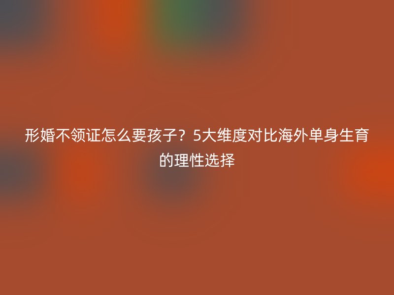 形婚不领证怎么要孩子？5大维度对比海外单身生育的理性选择