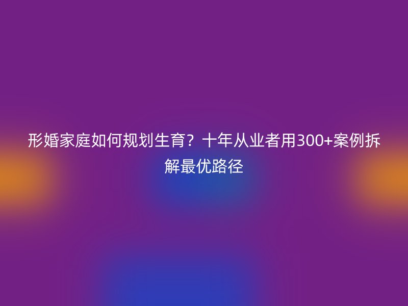 形婚家庭如何规划生育？十年从业者用300+案例拆解最优路径