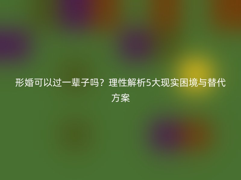 形婚可以过一辈子吗？理性解析5大现实困境与替代方案