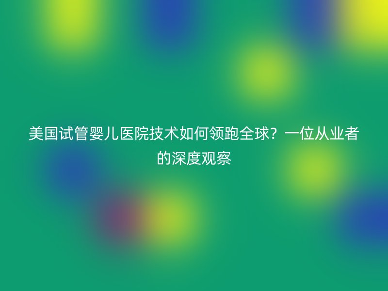 美国试管婴儿医院技术如何领跑全球？一位从业者的深度观察