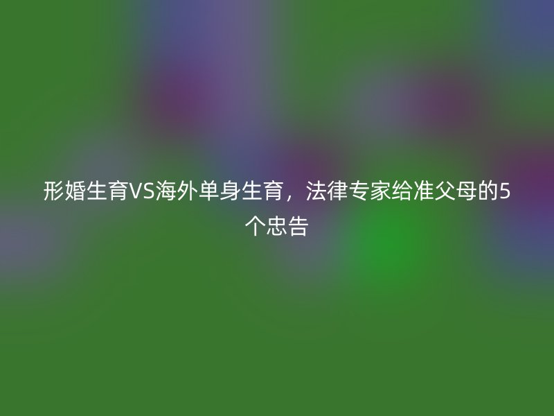 形婚生育VS海外单身生育，法律专家给准父母的5个忠告